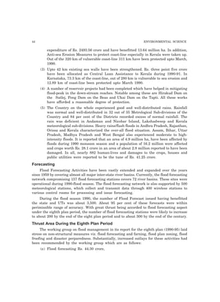44 ENVIRONMENTAL SCIENCE 
expenditure of Rs. 2493.56 crore and have benefitted 13.64 million ha. In addition, 
Anti-sea Erosion Measures to protect coast-line especially in Kerala were taken up. 
Out of the 320 km of vulnerable coast-line 311 km have been protected upto March, 
1990. 
(3) Upto 42 km existing sea walls have been strengthened. Rs. three point five crore 
have been allocated as Central Loan Assistance to Kerala during 1990-91. In 
Karnataka, 73.3 km of the coast-line, out of 280 km is vulnerable to sea erosion and 
12.89 km of coast-line been protected upto March 1990. 
(4) A number of reservoir projects had been completed which have helped in mitigating 
flood-peak in the down-stream reaches. Notable among these are Hirakud Dam on 
the Sutlej, Pong Dam on the Beas and Ukai Dam on the Tapti. All these works 
have afforded a reasonable degree of protection. 
(5) The Country on the whole experienced good and well-distributed rains. Rainfall 
was normal and well-distributed in 32 out of 35 Metrological Sub-divisions of the 
Country and 84 per cent of the Districts recorded excess of normal rainfall. The 
rain was deficient in Andaman and Nicobar Island, Lakshadweep and Kerala 
meteorological sub-divisions. Heavy rains/flash floods in Andhra Pradesh, Rajasthan, 
Orissa and Kerala characterized the over-all flood situation. Assam, Bihar, Uttar 
Pradesh, Madhya Pradesh and West Bengal also experienced moderate to high-intensity 
floods. It is reported that an area of 4.9 million ha, have been affected by 
floods during 1990 monsoon season and a population of 16.2 million were affected 
and crops worth Rs. 28.1 crore in an area of about 2.8 million reported to have been 
damaged. In all, nearly 882 human-lives and damages to the crops, houses and 
public utilities were reported to be the tune of Rs. 41.25 crore. 
Forecasting 
Flood Forecasting Activities have been vastly extended and expanded over the years 
since 1959 by covering almost all major inter-state river basins. Currently, the flood forecasting 
network compromising 157 flood forecasting stations covers 72 river basins. These sites were 
operational during 1990-flood season. The flood forecasting network is also supported by 500 
meteorological stations, which collect and transmit data through 400 wireless stations to 
various control rooms for processing and issue forecasting. 
During the flood season 1990, the number of Flood Forecast issued having benefitted 
the state and UTs was about 3,500. About 95 per cent of these forecasts were within 
perimissible range of accuracy. With great thrust being accorded to flood forecasting aspect 
under the eighth plan period, the number of flood forecasting stations were likely to increase 
to about 200 by the end of the eight plan period and to about 300 by the end of the century. 
Thrust Area During the Eighth Plan Period 
The working group on flood management in its report for the eighth plan (1990-95) laid 
stress on non-structural measures viz. flood forecasting and farning, flood plan zoning, flood 
froofing and disaster perparedness. Substantially, increased outlays for these activities had 
been recommended by the working group which are as follows: 
(a) Flood forecasting Rs. 44.30 crore, 
 