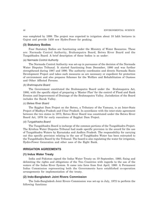 48 ENVIRONMENTAL SCIENCE 
was completed by 1998. The project was expected to irrigation about 18 lakh hectares in 
Gujrat and provide 1450 mw Hydro-Power for peaking. 
(3) Statutory Bodies 
Four Statutory Bodies are functioning under the Ministry of Water Resources. These 
are: Narmada Control Authority, Brahamputra Board, Betwa River Board and the 
Tungabhadra Board. A brief description of these bodies is as under: 
(a) Narmada Control Authority 
The Narmada Control Authority was set-up in pursuance of the decision of the Narmada 
Water Disputes Tribunal. It started functioning from December, 1980 and was further 
strengthened during 1987 and 1990. The authority coordinates and directs Narmada Basin 
Development Project and takes such measures as are necessary or expedient for protection 
of environment and also prepares Schemes for the Welfare and Rehabilitation of Oustees 
and Other Affected Persons. 
(b) Brahmaputra Board 
The Government constituted the Brahmaputra Board under the Brahmaputra Act, 
1980, with the specific object of preparing a ‘Master Plan’ for the control of Flood and Bank 
Erosion and Improvement of Drainage of the Brahmaputra Valley. Jurisdiction of the Board 
includes the Barak Valley. 
(c) Betwa River Board 
The Rajghat Dam Project on the Betwa, a Tributary of the Yamuna, is an Inter-State 
Project of Madhya Pradesh and Uttar Pradesh. In accordance with the inter-state agreement 
between the two states in 1973, Betwa River Board was constituted under the Betwa River 
Board Act, 1976 for early executions of Rajghat Dam Project. 
(d) Tungabhadra Board 
The Tungabhadra Board is incharge of the common portions of the Tungabhadra Project. 
The Krishna Water Disputes Tribunal had made specific provision in the award for the use 
of Tungabhadra Waters by Karnataka and Andhra Pradesh. The responsibility for carrying 
out this specific provision relating to the use of Tungbhadra Water has been entrusted to 
the Tungabhadra Board by the Tribunal. The board is also regulating the water for irrigation, 
Hydro-Power Generation and other uses of the Right Bank. 
IRRIGATION AGREEMENTS 
(1) Indus Water Treaty 
India and Pakistan signed the Indus Water Treaty on 19 September, 1960, fixing and 
delimiting the rights and obligations of the Two Countries with regards to the use of the 
waters of the Indus River System. It came into force from first April, 1960. A Permanent 
Indus Commission representing both the Governments have established co-operation 
arrangements for implementation of the treaty. 
(2) Indo-Bangladesh Joint Rivers Commission 
The Indo-Bangladesh Joint Rivers Commission was set-up in July, 1972 to perform the 
following functions: 
 