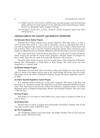 50 ENVIRONMENTAL SCIENCE 
(c) Feeder canal of 1,133 cusecs or 40,000 cusecs carrying capacity and 38.38 km-long 
taking off from the head regulator on the right-side of the Faraka Barrage, tailing-off 
into the Bhagirathi below Jangipur Barrage; 
(d) Navigation works such as locks, channels, shelter navigation lights and other 
infrastructures. 
VARIOUS DAMS IN THE COUNTRY AND BENEFITS THEREFROM 
(1) Damodar River Valley Project 
Damodar River Valley Project serves several objectives. This huge dam is, in fact, a 
series of small dams built on a river and its tributaries, serves as man-made lake that is 
now able to impound huge amount of rain water. In this way, it helps in flood control and 
soil protection. This water is used for irrigation during dry periods. Since catchments areas 
of dam are afforested, there is available additional wild land that helps to preserve ecosytems. 
The water stored here is used for power generation i.e. hydle power or hydro-electricity. 
These projects also provide for inland water navigation, cheapest means of transport for 
heavy goods. They are also used to develop fish hatcheries and nurseries. 
Damodar Valley Project consists of series of small dams of the tributaries of Damodar, 
flowing from Chotanagpur in South Bihar to West Bengal. The hydle power has been 
integrated in a common grid. 
(2) Bhakra Nangal Project 
This project has been built where two hills on either side of Satluj are very close to each 
other. It claims to be highest gravity dam in the world (height 226 metres from river bed). 
The project serves the states of Himachal Pradesh, Punjab, Harayana, Rajasthan and U.T. 
of Delhi. 
(3) Indira Gandhi Rajasthan Canal Project 
It is ambitious plan to bring new areas under irrigation. The water of the Beas and 
Ravi has to be diverted to Satluj. The Pong Dam on the Beas impounds 6,90,000 ha metres 
water. This dam helped in the division of Beas into Satluj in a regulated manner. It enabled 
Rajasthan canal to irrigation Ganganagar, Bikaner and Jaiselmer Districts. The main canal 
is 468 km long. 
(4) Kosi Project 
Kosi Project or river Kosi in North Bihar has a main canal to irrigate 8,73,000 ha of 
land in Bihar. 
(5) Hirakud Dam 
Hirakud Dam in Orissa is longest serves Karnataka and Andhra Pradesh. This 2.5 km 
long dam irrigates nearly 4,00,000 ha land. 
(6) The Tungbhadra 
The Tungbhadra Project serves Karnataka and Andhra Pradesh. This 2.5 km long dam 
irrigates nearly 4,00,000 ha land. 
 