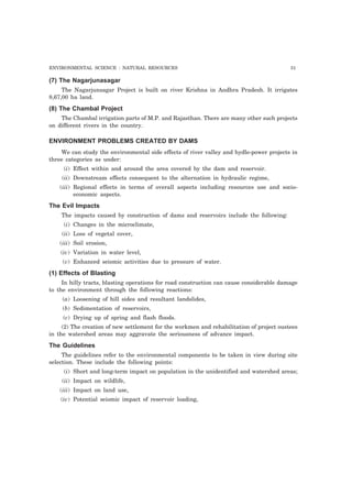 ENVIRONMENTAL SCIENCE : NATURAL RESOURCES 51 
(7) The Nagarjunasagar 
The Nagarjunsagar Project is built on river Krishna in Andhra Pradesh. It irrigates 
8,67,00 ha land. 
(8) The Chambal Project 
The Chambal irrigation parts of M.P. and Rajasthan. There are many other such projects 
on different rivers in the country. 
ENVIRONMENT PROBLEMS CREATED BY DAMS 
We can study the environmental side effects of river valley and hydle-power projects in 
three categories as under: 
(i) Effect within and around the area covered by the dam and reservoir. 
(ii) Downstream effects consequent to the alternation in hydraulic regime, 
(iii) Regional effects in terms of overall aspects including resources use and socio-economic 
aspects. 
The Evil Impacts 
The impacts caused by construction of dams and reservoirs include the following: 
(i) Changes in the microclimate, 
(ii) Loss of vegetal cover, 
(iii) Soil erosion, 
(iv) Variation in water level, 
(v) Enhanced seismic activities due to pressure of water. 
(1) Effects of Blasting 
In hilly tracts, blasting operations for road construction can cause considerable damage 
to the environment through the following reactions: 
(a) Loosening of hill sides and resultant landslides, 
(b) Sedimentation of reservoirs, 
(c) Drying up of spring and flash floods. 
(2) The creation of new settlement for the workmen and rehabilitation of project oustees 
in the watershed areas may aggravate the seriousness of advance impact. 
The Guidelines 
The guidelines refer to the environmental components to be taken in view during site 
selection. These include the following points: 
(i) Short and long-term impact on population in the unidentified and watershed areas; 
(ii) Impact on wildlife, 
(iii) Impact on land use, 
(iv) Potential seismic impact of reservoir loading, 
 