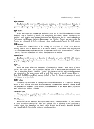 56 ENVIRONMENTAL SCIENCE 
(4) Chromite 
Total recoverable reserves of Chromite, are estimated at 5.4. crore tonnes. Deposits of 
economic significance occur in Andhra Pradesh, Bihar, Karnataka, Maharastra, Manipur, 
Orissa and Tamil Nadu. However, refractory grade reserves of chromite are very meagre. 
(5) Copper 
Major and important copper ore producing areas are in Singhbhum District (Bihar), 
Balaghat District (Madhya Pradesh) and Jhunjhunu and Alwar District (Rajasthan). In 
addition, small production of copper ore comes from Khammam District (Andhra Pradesh), 
Chitradung and Hassan Districts (Karnataka), and Sikkim. Copper ore reserves in the 
Country are estimated at 63.2 crore tonnes with a metal content of about 82.8 lakh tonnes. 
(6) Diamond 
Total reserves and resources in the country are placed at 10.8 carats. main diamond 
bearing area in India is Panna belt in Madhaya Pradesh, Ramallakota and Bangampalle 
Chitradung rocks in Kurnool Districts and gravels of Krishan River Basin in Andhra Pradesh. 
Presently, the only Diamond Pipe under exploitation is at Panna. 
(7) Dolomite 
Total recoverable reserves of dolomite of all grades are placed at 46.08 lakh tonnes. 
Principal producing states for dolomite are Orissa, Madhya Pradesh, Gujrat, Bihar, Uttar 
Pradesh and West Bengal. 
(8) Gold 
There are three important gold fields in the country, namely, Kolar Field in Kolar 
District and Hutti Gold Field in Raichur District (both in Karnataka) and Ramagiri Gold 
Field in Anantapur district (Andhra Pradesh). Total in-situ gold ore reserves and resources 
are estimated at five crore tonnes with a total Gold content of 103.17 tonnes. However, 
Kolar Gold Field Mines an Hutti account for bulk of Gold Ore Reserves, equivalent to about 
57.6 tonnes in in-situ Gold. 
(9) Fireclay 
India has vast resources of fireclay with recoverable reserves of 70.3 tonnes. Fireclay 
occurs in India mainly, associated with Coal Beds of Godwana and Tertialryt Basins. Major 
fireclay producing states are Bihar, Gujarat, Madhya Pradesh, Orissa, Tamil Nadu, Rajasthan, 
West Bengal and Andhra Pradesh. 
(10) Fluorspar 
Fluorspar mainly occurs in Gujrat, Madhya Pradesh and Rajasthan with total recoverable 
reserves estimated at 18.8 lakh tonnes. 
(11) Gypsum 
Total reserves and resources of gypsum in the country are estimated at 120 crore tonnes, 
of which recoverable reserves are 31.9 crore tonnes. Bulk of domestic production mineral 
gypsum comes from Rajasthan and Tamil Nadu, Jammu and Kashmir, Himachal Pradesh 
and Uttar Pradesh. Gujrat also produces small quantities. 
 