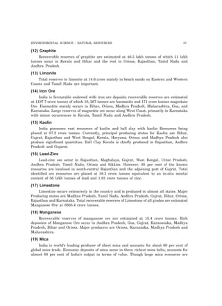 ENVIRONMENTAL SCIENCE : NATURAL RESOURCES 57 
(12) Graphite 
Recoverable reserves of graphite are estimated at 46.5 lakh tonnes of which 31 lakh 
tonnes occur in Kerala and Bihar and the rest in Orissa, Rajasthan, Tamil Nadu and 
Andhra Pradesh. 
(13) Limonite 
Total reserves in limonite at 14.6 crore mainly in beach sands on Eastern and Western 
Coasts and Tamil Nadu are important. 
(14) Iron Ore 
India is favourable endowed with iron ore deposits recoverable reserves are estimated 
at 1197.7 crore tonnes of which 10, 267 tonnes are haematite and 171 crore tonnes magnitute 
Ore. Haematite mainly occurs in Bihar, Orissa, Madhya Pradesh, Maharashtra, Goa, and 
Karnataka. Large reserves of magnetite ore occur along West Coast, primarily in Karnataka 
with minor occurrences in Kerala, Tamil Nadu and Andhra Pradesh. 
(15) Kaolin 
India possesses vast resources of kaolin and ball clay with kaolin Resources being 
placed at 87.2 crore tonnes. Currently, principal producing states for Kaolin are Bihar, 
Gujrat, Rajasthan and West Bengal, Kerala, Haryana, Orissa and Madhya Pradesh also 
produce significant quantities. Ball Clay Kerala is chiefly produced in Rajasthan, Andhra 
Pradesh and Gujarat. 
(16) Lead-Zinc 
Lead-zinc ore occur in Rajasthan, Meghalaya, Gujrat, West Bengal, Uttar Pradesh, 
Andhra Pradesh, Tamil Nadu, Orissa and Sikkim. However, 95 per cent of the known 
resources are localised in south-central Rajasthan and the adjoining part of Gujrat. Total 
identified ore resources are placed at 38.3 crore tonnes equivalent to an in-situ mental 
content of 56 lakh tonnes of lead and 1.83 crore tonnes of zinc. 
(17) Limestone 
Limestine occurs extensively in the country and is produced in almost all states. Major 
Producing states are Madhya Pradesh, Tamil Nadu, Andhra Pradesh, Gujrat, Bihar, Orissa, 
Rajasthan and Karnataka. Total recoverable reserves of Limestone of all grades are estimated 
Manganese Ore at 6935.4 crore tonnes. 
(18) Manganese 
Recoverable reserves of manganese ore are estimated at 15.4 crore tonnes. Rich 
deposists of Manganese Ore occur in Andhra Pradesh, Goa, Gujrat, Karanataka, Madhya 
Pradesh, Bihar and Orissa. Major producers are Orissa, Karnataka, Madhya Pradesh and 
Maharashtra. 
(19) Mica 
India is world’s leading producer of sheet mica and accounts for about 60 per cent of 
global mica trade. Economic deposits of mica occur in three richest mica belts, accounts for 
almost 60 per cent of India’s output in terms of value. Though large mica resources are 
 