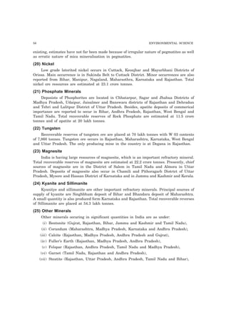 58 ENVIRONMENTAL SCIENCE 
existing, estimates have not far been made because of irregular nature of pegmatites as well 
as erratic nature of mica mineralisation in pegmatites. 
(20) Nickel 
Low grade latorited nickel occurs in Cuttack, Keonjhar and Mayurbhani Districts of 
Orissa. Main occurrence is in Sukinda Belt to Cuttack District. Minor occurrences are also 
reported from Bihar, Manipur, Nagaland, Maharasthra, Karnataka and Rajasthan. Total 
nickel ore resources are estimated at 23.1 crore tonnes. 
(21) Phosphate Minerals 
Deposists of Phosphorites are located in Chhatarpur, Sagar and Jhabua Districts of 
Madhya Pradesh, Udaipur, Jaisalmer and Banswara districts of Rajasthan and Dehradun 
and Tehri and Lalitpur District of Uttar Pradesh. Besides, apatite deposits of commerical 
importance are reported to occur in Bihar, Andhra Pradesh, Rajasthan, West Bengal and 
Tamil Nadu. Total recoverable reserves of Rock Phosphate are estimated at 11.5 crore 
tonnes and of apatite at 20 lakh tonnes. 
(22) Tungsten 
Recoverable reserves of tungsten ore are placed at 70 lakh tonnes with W 03 contents 
of 7,860 tonnes. Tungsten ore occurs in Rajasthan, Maharashtra, Karnataka, West Bengal 
and Uttar Pradesh. The only producing mine in the country is at Degana in Rajasthan. 
(23) Magnesite 
India is having large resources of magnesite, which is an important refractory mineral. 
Total recoverable reserves of magnesite are estimated at 22.2 crore tonnes. Presently, chief 
sources of magnesite are in the District of Salem in Tamil Nadu and Almora in Uttar 
Pradesh. Deposits of magnesite also occur in Chamili and Pithoragarh District of Uttar 
Pradesh, Mysore and Hassan District of Karnataka and in Jammu and Kashmir and Kerala. 
(24) Kyanite and Sillimanite 
Kyanitye and sillimanite are other important refractory minerals. Principal sources of 
supply of kyanite are Singhbhum deposit of Bihar and Bhandara deposit of Maharashtra. 
A small quantity is also produced form Karnataka and Rajasthan. Total recoverable reverses 
of Sillimanite are placed at 54.3 lakh tonnes. 
(25) Other Minerals 
Other minerals occuring in significant quantities in India are as under: 
(i) Bentonite (Gujrat, Rajasthan, Bihar, Jammu and Kashmir and Tamil Nadu), 
(ii) Corundum (Maharashtra, Madhya Pradesh, Karnataka and Andhra Pradesh), 
(iii) Calcite (Rajasthan, Madhya Pradesh, Andhra Pradesh and Gujrat), 
(iv) Fuller’s Earth (Rajasthan, Madhya Pradesh, Andhra Pradesh), 
(v) Felspar (Rajasthan, Andhra Pradesh, Tamil Nadu and Madhya Pradesh), 
(vi) Garnet (Tamil Nadu, Rajasthan and Andhra Pradesh), 
(vii) Steatite (Rajasthan, Uttar Pradesh, Andhra Pradesh, Tamil Nadu and Bihar), 
 