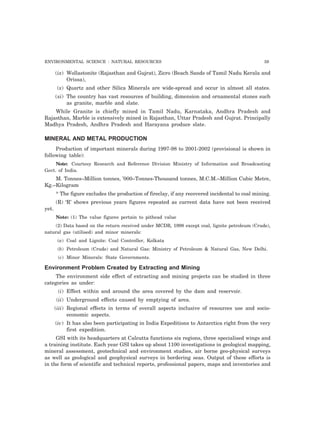ENVIRONMENTAL SCIENCE : NATURAL RESOURCES 59 
(ix) Wollastonite (Rajasthan and Gujrat), Zicro (Beach Sands of Tamil Nadu Kerala and 
Orissa), 
(x) Quartz and other Silica Minerals are wide-spread and occur in almost all states. 
(xi) The country has vast resources of building, dimension and ornamental stones such 
as granite, marble and slate. 
While Granite is chiefly mined in Tamil Nadu, Karnataka, Andhra Pradesh and 
Rajasthan, Marble is extensively mined in Rajasthan, Uttar Pradesh and Gujrat. Principally 
Madhya Pradesh, Andhra Pradesh and Harayana produce slate. 
MINERAL AND METAL PRODUCTION 
Production of important minerals during 1997-98 to 2001-2002 (provisional is shown in 
following table): 
Note: Courtesy Research and Reference Division Ministry of Information and Broadcasting 
Govt. of India. 
M. Tonnes–Million tonnes, ’000–Tonnes-Thousand tonnes, M.C.M.–Million Cubic Metre, 
Kg.–Kilogram 
* The figure excludes the production of fireclay, if any recovered incidental to coal mining. 
(R) ‘R’ shows previous years figures repeated as current data have not been received 
yet. 
Note: (1) The value figures pertain to pithead value 
(2) Data based on the return received under MCDR, 1998 except coal, lignite petroleum (Crude), 
natural gas (utilised) and minor minerals: 
(a) Coal and Lignite: Coal Controller, Kolkata 
(b) Petroleum (Crude) and Natural Gas: Ministry of Petroleum & Natural Gas, New Delhi. 
(c) Minor Minerals: State Governments. 
Environment Problem Created by Extracting and Mining 
The environment side effect of extracting and mining projects can be studied in three 
categories as under: 
(i) Effect within and around the area covered by the dam and reservoir. 
(ii) Underground effects caused by emptying of area. 
(iii) Regional effects in terms of overall aspects inclusive of resources use and socio-economic 
aspects. 
(iv) It has also been participating in India Expeditions to Antarctica right from the very 
first expedition. 
GSI with its headquarters at Calcutta functions six regions, three specialised wings and 
a training institute. Each year GSI takes up about 1100 investigations in geological mapping, 
mineral assessment, geotechnical and environment studies, air borne geo-physical surveys 
as well as geological and geophysical surveys in bordering seas. Output of these efforts is 
in the form of scientific and technical reports, professional papers, maps and inventories and 
 