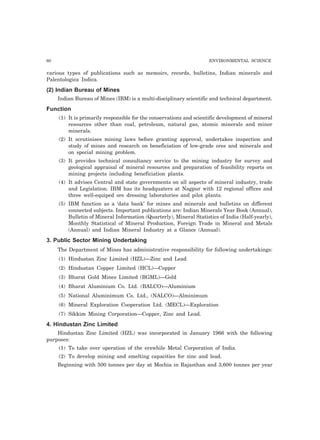 60 ENVIRONMENTAL SCIENCE 
various types of publications such as memoirs, records, bulletins, Indian minerals and 
Palentologica Indica. 
(2) Indian Bureau of Mines 
Indian Bureau of Mines (IBM) is a multi-disciplinary scientific and technical department. 
Function 
(1) It is primarily responsible for the conservations and scientific development of mineral 
resources other than coal, petroleum, natural gas, atomic minerals and minor 
minerals. 
(2) It scrutinises mining laws before granting approval, undertakes inspection and 
study of mines and research on beneficiation of low-grade ores and minerals and 
on special mining problem. 
(3) It provides technical consultancy service to the mining industry for survey and 
geological appraisal of mineral resources and preparation of feasibility reports on 
mining projects including beneficiation plants. 
(4) It advises Central and state governments on all aspects of mineral industry, trade 
and Legislation. IBM has its headquaters at Nagpur with 12 regional offices and 
three well-equiped ore dressing laboratories and pilot plants. 
(5) IBM function as a ‘data bank’ for mines and minerals and bulletins on different 
connected subjects. Important publications are: Indian Minerals Year Book (Annual), 
Bulletin of Mineral Information (Quarterly), Mineral Statistics of India (Half-yearly), 
Monthly Statistical of Mineral Production, Foreign Trade in Mineral and Metals 
(Annual) and Indian Mineral Industry at a Glance (Annual). 
3. Public Sector Mining Undertaking 
The Department of Mines has administrative responsibility for following undertakings: 
(1) Hindustan Zinc Limited (HZL)—Zinc and Lead 
(2) Hindustan Copper Limited (HCL)—Copper 
(3) Bharat Gold Mines Limited (BGML)—Gold 
(4) Bharat Aluminium Co. Ltd. (BALCO)—Aluminium 
(5) National Aluminimum Co. Ltd., (NALCO)—Alminimum 
(6) Mineral Exploration Cooperation Ltd. (MECL)—Exploration 
(7) Sikkim Mining Corporation—Copper, Zinc and Lead. 
4. Hindustan Zinc Limited 
Hindustan Zinc Limited (HZL) was incorporated in January 1966 with the following 
purposes: 
(1) To take over operation of the erswhile Metal Corporation of India. 
(2) To develop mining and smelting capacities for zinc and lead. 
Beginning with 500 tonnes per day at Mochia in Rajasthan and 3,600 tonnes per year 
 