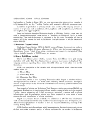 ENVIRONMENTAL SCIENCE : NATURAL RESOURCES 61 
lead smelter at Tundoo in Bihar, HZL has now seven operating mines with a capacity of 
8,740 tonnes of Ore per day, Two Zinc Smelters with a capacity, of 30,000 tonnes per year. 
In addition to production of primary metals—zinc and lead, the company produces a 
number of by-products such as cadmium, silver, sulphuric acid, phosphoric acid, fertilisers, 
zinc sulphate and copper sulphate. 
Based on lead-zinc deposits of Rampura-Agucha in Bhillwara District, a new open pit 
mine at Rampura-Agucha and a new smelter at Chanderiya in Chittogarh District is under 
construction. Total cost of the project is estimated at Rs. 684 crore. The smelte will have a 
capacity of 70,000 tonnes zinc and 35,000 tonnes Lead per annum. It will be operational 
during 1991-92. 
5. Hindustan Copper Limited 
Hindustan Copper Limited (HCL) is 54,000 tonnes of Copper in concentrate products 
viz., Gold, Silver, Nickel, Selenium, tellurium etc. With a view to increase expansion of 
Malanjkhand Copper Project. It has set up a continuous cast copper wire rod plant at Taloja 
with an installed capacity of 60,000 tonnes per annum. 
6. Bharat Gold Mines Limited 
Bharat Gold Mines Limited (BGML) operates Kolar Gold Mines where gold mining 
started in 1880 under M/s. John Taylors Sons, a company incorporated in England. This 
company continued operating these mines till 1956 when key were taken over by the 
Karnataka. 
BGML was incorprated in 1972 to take over and operate these mines. There are three 
working mines viz., 
(i) Mysore Mine 
(ii) Nundi Drug Mine 
(iii) Chamption Reef Mine 
Besides this, BGML is also exploiting Yeppamana Mine Project in Andhra Pradesh. 
Mining is created out in Kolar Gold Fields under extremely difficult conditions. Mining has 
reached a depth of over 3,200 metres at Kolar Gold Fields involving problems of heat and 
ground control. 
Due to depth of mining and depletion of Gold Reserves, mining operations of BGML are 
uneconomic. Exploration for development of new shallow mines is being actively pursued. 
Further, taking advantage of skilled manpower, technical expertise and available 
infrastructure and diversification plants have been prepared to cover areas of mine 
construction and manufacture of mining machinery. 
Project and Contracts division of BGML was established in 1973 for mine construction 
work and has already executed a large number of shaft sinking and mine development jobs. 
It has ambitious programmes in this field to meet the requirement of mining industry in the 
country during 1990s. 
BGML has four central workshops, which besides catering the maintenance requirements 
of their own mines, produce a variety of mining equipment for the market. It is planning 
 