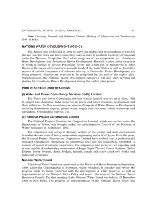 ENVIRONMENTAL SCIENCE : NATURAL RESOURCES 63 
Note: Courstesy Research and Reference Division Ministry of Information and Broadcasting 
Govt. of India. 
NATIONS WATER DEVELOPMENT AGENCY 
The Agency was estiblished in 1982 to carry-out studies and investigations of possible 
storage reservoir sites and inter-connecting links in order to establish feasibility of proposals 
under the ‘National Perspective Plan’ which comprises of two components viz. Himalayan 
River Development and Peninsular Rivers Development. Detailed studies about quantum 
of which is surplus in various Peninsular Rivers and which can be transferred to other 
Basins in the region after meeting reasonable needs of the Basin States as well as, feasibility 
reports of various components of schemes relating to Peninsular Rivers Development are 
being prepared. Studies are expected to be completed by the end of the eighth plan. 
Simultaneously, the National Water Development Authority will also start carrying-out 
studies for Himalayan Rivers Development during the eighth plan period. 
PUBLIC SECTOR UNDERTAKINGS 
(i) Water and Power Consultancy Services (India) Limited 
The Water and Power Consultancy Services (India) Limited was set up in June, 1969 
to project and channelise India Expertise in power and water resources development and 
their utilization. It offers consultancy services in all aspects of Water Resources Development 
including downstream aspects, ground water, supply and treatment, inland waterways and 
navigation, hydrographic surveys, etc. 
(ii) National Project Construction Limited 
The National Projects Construction Corporation Limited, which was earlier under the 
Department of Power, was brought under the Administrative Control of the Ministry of 
Water Resources in September, 1989. 
The corporation was set-up in January venture of the central and state governments 
to undertake execution of heavy construction engineering works of all types. Over the years, 
the National Project Construction Corporation Limited have evolved into a professionally 
managed organization functioning on commercial lines and has successfully completed a 
number of project of national importance. The corporation has gathered rich expertise and 
is now capable of undertaking construction of Large Super Thermal Power Stations, Hydro- 
Electric Power Projects, dams, bridges, tunnels, canals and other allied civil works and 
industrial structures. 
National Water Board 
A National Water Board was constituted by the Ministry of Water Resource in September, 
1990, under the Chairmanship of Secretary, water resources, to consider and review the 
progress made on issues connected with the development of water resources as well as 
implementation of the National Water Policy and report the same of the National Water 
Resources Council. The first meeting of the National Water Board was held on 27 December 
1990 at New Delhi. The progress on implementation of the National Water Policy was 
 