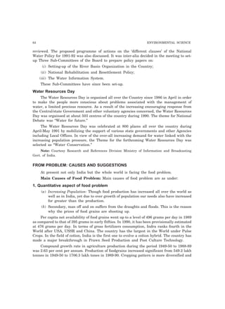 64 ENVIRONMENTAL SCIENCE 
reviewed. The proposed programme of actions on the ‘different clauses’ of the National 
Water Policy for 1991-92 was also discussed. It was inter-alia decided in the meeting to set-up 
Three Sub-Committees of the Board to prepare policy papers on: 
(i) Setting-up of the River Basin Organization in the Country; 
(ii) National Rehabilitation and Resettlement Policy; 
(iii) The Water Information System. 
These Sub-Committees have since been set-up. 
Water Resources Day 
The Water Resources Day is organized all over the Country since 1986 in April in order 
to make the people more conscious about problems associated with the management of 
water, a limited precious resource. As a result of the increasing encouraging response from 
the Central/state Government and other voluntary agencies concerned, the Water Resources 
Day was orgainsed at about 503 centres of the country during 1990. The theme for National 
Debate was “Water for future.” 
The Water Resources Day was celebrated at 800 places all over the country during 
April-May 1991 by mobilizing the support of various state governments and other Agencies 
including Local Offices. In view of the over-all increasing demand for water linked with the 
increasing population pressure, the Theme for the forthcoming Water Resources Day was 
selected as “Water Conservation.” 
Note: Courtesy Research and References Division Ministry of Information and Broadcasting 
Govt. of India. 
FROM PROBLEM: CAUSES AND SUGGESTIONS 
At present not only India but the whole world is facing the food problem. 
Main Causes of Food Problem: Main causes of food problem are as under: 
1. Quantitative aspect of food problem 
(a) Increasing Population: Though food production has increased all over the world as 
well as in India, yet due to over growth of population our needs also have increased 
for greater than the production. 
(b) Secondary, man off and on suffers from the draughts and floods. This is the reason 
why the prices of food grains are shooting up. 
Per capita net availability of food grains went up to a level of 496 grams per day in 1989 
as compared to that of 395 grams in early fitfties. In 1990, it has been provisionally estimated 
at 476 grams per day. In terms of gross fertilizers consumption, Indra ranks fourth in the 
World after USA, USSR and China. The country has the largest in the World under Pulse 
Crops. In the field of cotton, India is the first one to evolve a cotton hybrid. The country has 
made a major breakthrough in Prawn Seed Production and Post Culture Technology. 
Compound growth rate in agriculture production during the period 1949-50 to 1988-89 
was 2.63 per cent per annum. Production of foodgrains increased significant from 549.2 lakh 
tonnes in 1949-50 to 1706.3 lakh tones in 1989-90. Cropping pattern is more diversified and 
 