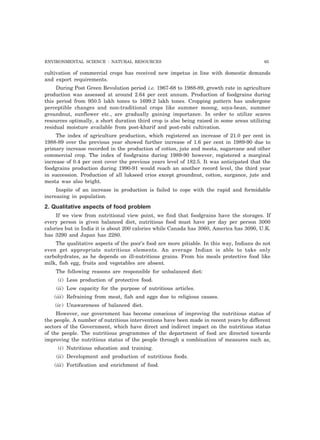ENVIRONMENTAL SCIENCE : NATURAL RESOURCES 65 
cultivation of commercial crops has received new impetus in line with domestic demands 
and export requirements. 
During Post Green Revolution period i.e. 1967-68 to 1988-89, growth rate in agriculture 
production was assessed at around 2.64 per cent annum. Production of foodgrains during 
this period from 950.5 lakh tones to 1699.2 lakh tones. Cropping pattern has undergone 
perceptible changes and non-traditional crops like summer moong, soya-bean, summer 
groundnut, sunflower etc., are gradually gaining importance. In order to utilize scares 
resources optimally, a short duration third crop is also being raised in some areas utilizing 
residual moisture available from post-kharif and post-rabi cultivation. 
The index of agriculture production, which registered an increase of 21.0 per cent in 
1988-89 over the previous year showed further increase of 1.6 per cent in 1989-90 due to 
primary increase recorded in the production of cotton, jute and mesta, sugarcane and other 
commercial crop. The index of foodgrains during 1989-90 however, registered a marginal 
increase of 0.4 per cent cover the previous years level of 182.5. It was anticipated that the 
foodgrains production during 1990-91 would reach an another record level, the third year 
in succession. Production of all lukseed crios except groundnut, cotton, surgance, jute and 
mesta was also bright. 
Inspite of an increase in production is failed to cope with the rapid and formidable 
increasing in population. 
2. Qualitative aspects of food problem 
If we view from nutritional view point, we find that foodgrains have the storages. If 
every person is given balanced diet, nutritious food must have per day per person 3000 
calories but in India it is about 200 calories while Canada has 3060, America has 3090, U.K. 
has 3290 and Japan has 2280. 
The qualitative aspects of the poor’s food are more pitiable. In this way, Indians do not 
even get appropriate nutritious elements. An average Indian is able to take only 
carbohydrates, as he depends on ill-nutritious grains. From his meals protective food like 
milk, fish egg, fruits and vegetables are absent. 
The following reasons are responsible for unbalanced diet: 
(i) Less production of protective food. 
(ii) Low capacity for the purpose of nutritious articles. 
(iii) Refraining from meat, fish and eggs due to religious causes. 
(iv) Unawareness of balanced diet. 
However, our government has become conscious of improving the nutritious status of 
the people. A number of nutritious interventions have been made in recent years by different 
sectors of the Government, which have direct and indirect impact on the nutritious status 
of the people. The nutritious programmes of the department of food are directed towards 
improving the nutritious status of the people through a combination of measures such as, 
(i) Nutritious education and training. 
(ii) Development and production of nutritious foods. 
(iii) Fortification and enrichment of food. 
 