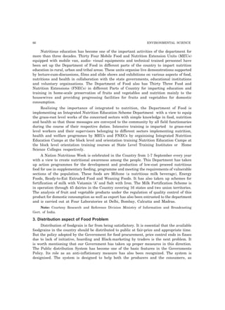 66 ENVIRONMENTAL SCIENCE 
Nutritious education has become one of the important activities of the department for 
more than three decades. Thirty Four Mobile Food and Nutrition Extension Units (MEUs) 
equipped with mobile van, audio- visual equipments and technical trained personnel have 
been set up the Department of Food in different parts of the country to impart nutrition 
education in rural, urban and tribal areas. These units organise live demonstrations supported 
by lecture-cum-discussions, films and slide shows and exhibitions on various aspects of food, 
nutritions and health in collaboration with the state governments, educational institutions 
and voluntary orgainsations. The Department of Food also has Thirty Three Food and 
Nutrition Extensions (FNECs) in different Parts of Country for imparting education and 
training in home-scale preservation of fruits and vegetables and nutrition mainly to the 
housewives and providing progressing facilities for fruits and vegetables for domestic 
consumption. 
Realizing the importance of integrated to nutrition, the Department of Food is 
implementing an Integrated Nutrition Education Scheme Department with a view to equip 
the grass-root level works of the concerned sectors with simple knowledge in food, nutrition 
and health so that these messages are conveyed to the community by all field functionaries 
during the course of their respective duties. Intensive training is imparted to grass-root 
level workers and their supervisors belonging to different sectors implementing nutrition, 
health and welfare progrmmes by MEUs and FNECs by orgainising Integrated Nutrition 
Education Camps at the block level and orientation training Nutrition Education Camps at 
the block level orientation training courses at State Level Training Institutes or Home 
Science Colleges respectively. 
A Nation Nutritious Week is celebrated in the Country from 1-7 September every year 
with a view to create nutritional awareness among the people. This Department has taken 
up action programmes for the development and production of low-cost proceed nutritious 
food for use in supplementary feeding, programme and meeting the requirements of vulnerable 
sections of the population. These foods are Miltone (a nutritious milk beverage), Energy 
Foods, Ready-to-Eat Extruded Food and Weaning Foods. It has also taken up schemes for 
fortification of milk with Vatamin ‘A’ and Salt with Iron. The Milk Fortification Scheme is 
in operation through 45 dairies in the Country covering 16 states and two union territories. 
The analysis of fruit and vegetable products under the regulation of quality control of this 
product for domestic consumption as well as export has also been entrusted to the department 
and is carried out at Four Laboratories at Delhi, Bombay, Calcutta and Madras. 
Note: Courtesy Research and Reference Division Ministry of Information and Broadcasting 
Govt. of India. 
3. Distribution aspect of Food Problem 
Distribution of foodgrain is far from being satisfactory. It is essential that the available 
foodgrains in the country should be distributed to public at fair-price and appropriate time. 
But the policy adopted by the Government for food procurement, price control ends in fiasco 
due to lack of initiative, hoarding and Black-marketing by traders is the next problem. It 
is worth mentioning that our Government has taken up proper measures in this direction. 
The Public distribution System has become one of the basic features in the Governments 
Policy. Its role as an anti-inflationary measure has also been recognized. The system is 
designised. The system is designed to help both the producers and the consumers, as 
 