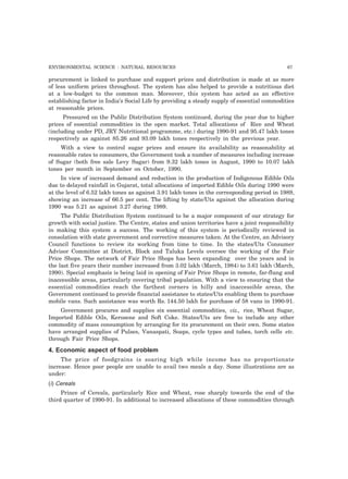 ENVIRONMENTAL SCIENCE : NATURAL RESOURCES 67 
procurement is linked to purchase and support prices and distribution is made at as more 
of less uniform prices throughout. The system has also helped to provide a nutritious diet 
at a low-budget to the common man. Moreover, this system has acted as an effective 
establishing factor in India’s Social Life by providing a steady supply of essential commodities 
at reasonable prices. 
Pressured on the Public Distribution System continued, during the year due to higher 
prices of essential commodities in the open market. Total allocations of Rice and Wheat 
(including under PD, JRY Nutritional programme, etc.) during 1990-91 and 95.47 lakh tones 
respectively as against 85.26 and 93.09 lakh tones respectively in the previous year. 
With a view to control sugar prices and ensure its availability as reasonability at 
reasonable rates to consumers, the Government took a number of measures including increase 
of Sugar (both free sale Levy Sugar) from 9.32 lakh tones in August, 1990 to 10.07 lakh 
tones per month in September on October, 1990. 
In view of increased demand and reduction in the production of Indigenous Edible Oils 
due to delayed rainfall in Gujarat, total allocations of imported Edible Oils during 1990 were 
at the level of 6.52 lakh tones as against 3.91 lakh tones in the corresponding period in 1989, 
showing an increase of 66.5 per cent. The lifting by state/Uts against the allocation during 
1990 was 5.21 as against 3.27 during 1989. 
The Public Distribution System continued to be a major component of our strategy for 
growth with social justice. The Centre, states and union territories have a joint responsibility 
in making this system a success. The working of this system is periodically reviewed in 
consolation with state government and corrective measures taken. At the Centre, an Advisory 
Council functions to review its working from time to time. In the states/Uts Consumer 
Advisor Committee at District, Block and Taluka Levels oversee the working of the Fair 
Price Shops. The network of Fair Price Shops has been expanding over the years and in 
the last five years their number increased from 3.02 lakh (March, 1984) to 3.61 lakh (March, 
1990). Special emphasis is being laid in opening of Fair Price Shops in remote, far-flung and 
inaccessible areas, particularly covering tribal population. With a view to ensuring that the 
essential commodities reach the farthest corners in hilly and inaccessible areas, the 
Government continued to provide financial assistance to states/Uts enabling them to purchase 
mobile vans. Such assistance was worth Rs. 144.50 lakh for purchase of 58 vans in 1990-91. 
Government procures and supplies six essential commodities, viz., rice, Wheat Sugar, 
Imported Edible Oils, Kerosene and Soft Coke. States/Uts are free to include any other 
commodity of mass consumption by arranging for its procurement on their own. Some states 
have arranged supplies of Pulses, Vanaspati, Soaps, cycle types and tubes, torch cells etc. 
through Fair Price Shops. 
4. Economic aspect of food problem 
The price of foodgrains is soaring high while income has no proportionate 
increase. Hence poor people are unable to avail two meals a day. Some illustrations are as 
under: 
(i) Cereals 
Prince of Cereals, particularly Rice and Wheat, rose sharply towards the end of the 
third quarter of 1990-91. In additional to increased allocations of these commodities through 
 