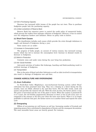 70 ENVIRONMENTAL SCIENCE 
(3) Fall in Purchasing Capacity 
Dearness has increased while income of the people has not risen. Thus to purchase 
foodgrains people lack the purchasing capacity. 
(4) Limited Jurisdiction of Reserve Bank 
Reserve Bank has extensive power to control the credit policy of commercial banks, 
which prevent the traders from improper collection of foodgrains. However, it has no control 
over the indigenous bankers and sahukars. Hence its policy ends in failure. 
(c) Short-Term Causes 
This classification includes such causes which provoke the crisis through imbalance in 
supply and demand of foodgrains during a year. 
Some causes are as under: 
(1) Increase in Consumption Level 
The progress of India people, on account of various reasons, has increased average 
income which has led to increase the consumption level. Increase in demand results in 
decrease in foodgrains. 
(2) Deficit in Production 
Untimely rains and under rains during the year bring less production. 
(3) Anti- Social Activities 
Anti-social activities of traders like brokerage, hoarding and black-marketing result in 
artificial shortage of foodgrains. 
(4) Transportation 
Rise in the price of diesel and other lubricants as well as risks involved in transportation 
also result in shortage of foodgrains now and then. 
CHANGE AGRICULTURE AND OVERGRAZING 
(1) Jhum Cultivation 
In North-East India (Meghalaya), non-mechanized farming system called ‘Jhum’ 
cultivation has been practised since long. They cut a clearing in a forest during the dry 
months, trees are felled, allowed to dry and then burnt. The fire kills weeds, seeds and 
insects and provides the mineral rich ash. With the onset of rains, the farmer plants a crop. 
The grain is harvested and the rest of the plant is burnt. When this system is practiced for 
2 or 3 years, the soil fertility progressively decreases as there is less of ash every year (as 
compared to the amount in the first year when the trees were burnt). When it is no longer 
profitable to cultivate that part, the farmer moves on to another forest and repeats the same 
cycle. 
(2) Overgrazing 
Effects of over-grazing are well known on soil loss. Increasing number of livestock and 
migrating grazers have contributed to degradation of forests and the consequent devastation. 
The most accessible forest areas are heavily grazed. For instance, 
 