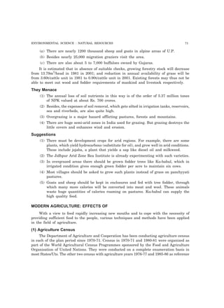 ENVIRONMENTAL SCIENCE : NATURAL RESOURCES 71 
(a) There are nearly 1200 thousand sheep and goats in alpine areas of U.P. 
(b) Besides nearly 25,000 migration graziers visit the area. 
(c) There are also about 5 to 7,000 buffaloes owned by Gujaras. 
It is estimated that in absence of suitable checks, growing forestry stock will decrease 
from 13.79m3/head in 1981 in 2001; and reduction in annual availability of grass will be 
from 3.60t/cattle unit in 1981 to 0.90t/cattle unit in 2001. Existing forests may thus not be 
able to meet out wood and fodder requirements of mankind and livestock respectively. 
They Menace 
(1) The annual loss of soil nutrients in this way is of the order of 5.37 million tones 
of NPK valued at about Rs. 700 crores. 
(2) Besides, the expenses of soil removal, which gets silted in irrigation tanks, reservoirs, 
sea and riverbeds, are also quite high. 
(3) Overgrazing is a major hazard afflicting pastures, forests and mountains. 
(4) There are huge semi-arid zones in India used for grazing. But grazing destroys the 
little covers and enhances wind and erosion. 
Suggestions 
(1) There must be development crops for arid regions. For example, there are some 
plants, which yield hydrocarbons (substitute for oil), and grow well in arid conditions. 
These include jojaba, a plant that yields a sap like diesel oil and milkweed. 
(2) The Jidhpur Arid Zone Rea Institute is already experimenting with such varieties. 
(3) In overgrazed areas there should be grown fodder trees like Ku-babul, which in 
irrigated condition gives enough green fodder per acre to maintain six cows. 
(4) Most villages should be asked to grow such plants instead of grass on panchyyati 
pastures. 
(5) Goats and sheep should be kept in enclosures and fed with tree fodder, through 
which many more calories will be converted into meat and wool. These animals 
waste huge quantities of calories roaming on pastures. Ku-babul can supply the 
high quality feed. 
MODERN AGRICULTURE: EFFECTS OF 
With a view to feed rapidly increasing new mouths and to cope with the necessity of 
providing sufficient food to the people, various techniques and methods have been applied 
in the field of agriculture. 
(1) Agriculture Census 
The Department of Agriculture and Cooperation has been conducting agriculture census 
in each of the plan period since 1970-71. Census in 1970-71 and 1980-81 were organized as 
part of the World Agricultural Census Programmes sponsored by the Food and Agriculture 
Organisation of United Nations. They were conducted on a complete enumeration basis in 
most States/Uts. The other two census with agriculture years 1976-77 and 1985-86 as reference 
 