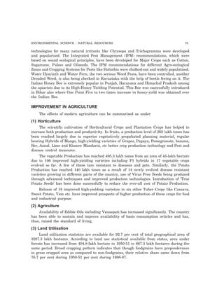 ENVIRONMENTAL SCIENCE : NATURAL RESOURCES 75 
technologies for many natural irritants like Chrysopa and Trichogramma were developed 
and popularized. The Integrated Pest Management (IPM) recommendations, which were 
based on sound ecological principles, have been developed for Major Crops such as Cotton, 
Sugarcane, Pulses and Oilseeds. The IPM recommendations for different Agro-ecological 
Zones and Cropping Systems for Pests like Holiothis were chalked-out and widely populatised. 
Water Hyacinth and Water Fern, the two serious Weed Pests, have been controlled, another 
Dreaded Weed, is also being checked in Karnataka with the help of beetle feeing on it. The 
Italian Honey Bee is extremely popular in Punjab, Harayana and Himachal Pradesh among 
the apiarists due to its High-Honey Yielding Potential. This Bee was successfully introduced 
in Bihar also where One Point Five to two times increase in honey-yield was obtained over 
the Indian Bee. 
IMPROVEMENT IN AGRICULTURE 
The effects of modern agriculture can be summarised as under: 
(1) Horticulture 
The scientific cultivation of Horticultural Crops and Plantation Crops has helped to 
increase both production and productivity. In fruits, a production level of 265 lakh tones has 
been reached largely due to superior vegetatively propahated planning material, regular 
bearing Hybrids of Mango, high-yielding varieties of Grapes, Papaya, Pomegranate, banana, 
Ber, Aonal, Lime and Kinnow Mandarin, etc better crop production technology and Pest and 
disease control measures. 
The vegetable Production has reached 495.3 lakh tones from an area of 45-lakh hectare 
due to 106 improved high-yielding varieties including F1 hybrids in 17 vegetable crops 
evolved so far. A few of these tare resistant to diseases and pets. Similarly, the Potato 
Production has reached 140 lakh tones as a result of 14 newly evolved disease resistant 
varieties growing in different parts of the country, use of Virus Free Seeds being produced 
through advanced techniques and improved production technologies. Introduction of ‘True 
Potato Seeds’ has been done successfully to reduce the over-all cost of Potato Production. 
Release of 18 improved high-yielding varieties in six other Tuber Crops like Cassava, 
Sweet Potato, Yam etc. have improved prospects of higher production of these crops for food 
and industrial purpose. 
(2) Agriculture 
Availability of Edible Oils including Vanaspati has increased significantly. The country 
has been able to sustain and improve availability of basis consumption articles and has, 
thus, raised the standard of living. 
(3) Land Utilisation 
Land utilization statistics are available for 92.7 per cent of total geographical area of 
3287.3 lakh hectares. According to land use statistical available from states, area under 
forests has increased from 404.8-lakh hectare in 1950-51 to 667.3 lakh hectares during the 
same period. Broad cropping pattern indicates that though foodgrains have preponderance 
in gross cropped area as compared to non-foodgrains, their relative share came down from 
76.7 per cent during 1950-51 per cent during 1986-87. 
 