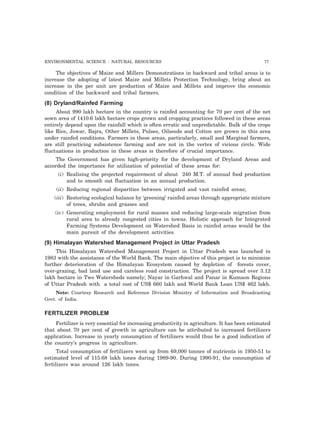 ENVIRONMENTAL SCIENCE : NATURAL RESOURCES 77 
The objectives of Maize and Millers Demonstrations in backward and tribal areas is to 
increase the adopting of latest Maize and Millets Protection Technology, bring about an 
increase in the per unit are production of Maize and Millets and improve the economic 
condition of the backward and tribal farmers. 
(8) Dryland/Rainfed Farming 
About 990 lakh hectare in the country is rainfed accounting for 70 per cent of the net 
sown area of 1410.6 lakh hectare crops grown and cropping practices followed in these areas 
entirely depend upon the rainfall which is often erratic and unpredictable. Bulk of the crops 
like Rice, Jowar, Bajra, Other Millets, Pulses, Oilseeds and Cotton are grown in this area 
under rainfed conditions. Farmers in these areas, particularly, small and Marginal farmers, 
are still practicing subsistence farming and are not in the vertex of vicious circle. Wide 
fluctuations in production in these areas is therefore of crucial importance. 
The Government has given high-priority for the development of Dryland Areas and 
accorded the importance for utilization of potential of these areas for: 
(i) Realising the projected requirement of about 240 M.T. of annual food production 
and to smooth out fluctuation in an annual production. 
(ii) Reducing regional disparities between irrigated and vast rainfed areas; 
(iii) Restoring ecological balance by ‘greening’ rainfed areas through appropriate mixture 
of trees, shrubs and grasses and 
(iv) Generating employment for rural masses and reducing large-scale migration from 
rural area to already congested cities in towns. Holistic approach for Integrated 
Farming Systems Development on Watershed Basis in rainfed areas would be the 
main pursuit of the development activities. 
(9) Himalayan Watershed Management Project in Uttar Pradesh 
This Himalayan Watershed Management Project in Uttar Pradesh was launched in 
1983 with the assistance of the World Bank. The main objective of this project is to minimize 
further deterioration of the Himalayan Ecosystem caused by depletion of forests cover, 
over-grazing, bad land use and careless road construction. The project is spread over 3.12 
lakh hectare in Two Watersheds namely; Nayar in Garhwal and Panar in Kumaon Regions 
of Uttar Pradesh with a total cost of US$ 660 lakh and World Bank Loan US$ 462 lakh. 
Note: Courtesy Research and Reference Division Ministry of Information and Broadcasting 
Govt. of India. 
FERTILIZER PROBLEM 
Fertilizer is very essential for increasing productivity in agriculture. It has been estimated 
that about 70 per cent of growth in agriculture can be attributed to increased fertilizers 
application. Increase in yearly consumption of fertilizers would thus be a good indication of 
the country’s progress in agriculture. 
Total consumption of fertilizers went up from 69,000 tonnes of nutrients in 1950-51 to 
estimated level of 115.68 lakh tones during 1989-90. During 1990-91, the consumption of 
fertilizers was around 126 lakh tones. 
 