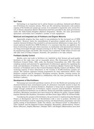 78 ENVIRONMENTAL SCIENCE 
Soil Tests 
Soil-testing is an important tool to advise farmers on judicious, balanced and efficient 
use of fertilizers for economic returns. There are 461 soil-testing laboratories with analysis 
capacity of 64.75-lakh-soil sample per annum. It is intended to expand the soils, twenty-five 
sets of Atomic Absorption Spectro Photometers had been provided to the state governments 
under the India-United Kingdom Bilateral Programme. Besides, the state government/ 
agriculture universities have installed a number of such equipments. 
Balanced and Integrated use of Fertilizers and Organic Manures 
Appreciable progress has been made in crop production by the increased use of ‘NPK 
Fertilizers’. However, lately the intensification of agriculture coupled with the use of his 
analysis chemical fertilizers has resulted in soil micronutrient deficiencies in large areas. To 
ensure optimum benefit from ‘NPK Fertilizers’, it is necessary that they are applied on the 
basis of soil-testing results and, where necessary, in combination with micronutrients farmers 
are being encouraged through extension training to do this. Organic Manures are essential 
for maintaining proper soil health. The Country has a potential of 650 million of rural and 
160 lakh tones of Urban Compost. Presently, the potential is not fully utilized. 
Fertilizers Quality Control 
Quality, price and trade in fertilizers are regulated so that farmers get good quality 
fertilizers at the right time and at reasonable prices. The Government has issued the 
Fertilizers (Control) Order, 1985, under the Essential Commodities Act, 1955. This order 
sampling analysis and provision for appointment of enforcement agencies for regulating the 
trade and distribution of fertilizers. There are 43 fertilizers Quality Control and Training 
Institute at Faridabad with its One Central Fertilizers Quality Control and Madras. Total 
analyzing capacity of these laboratories in the Country is 87,400 fertilizers samples per 
annum. The institute organizes training programmes for state enforcement officers, state 
fertilizers analysts and for foreigner’s developing countries. Besides, training courses for 
fertilizers dealers are also organized in collaboration with the state governments and the 
fertilizers industry. 
Development of Bio-Fertilizers 
Decreasing non-renewable petroleum reserves all over the World and increasing cost of 
chemical fertilizers have necessitated search, for alternative renewable sources to meet the 
increasing demand, for chemical fertilizers, Emphasis is being laid on integrated nutrient 
supply through combined use of fertilizers, organic manures and bio-fertilizers. Scientists 
have proved that bio-fertilizers are an effective, cheap and renewable supplement to chemical 
fertilizers. Rhizobium inoculants have been found to be effective for pulses, Legume Fodder, 
Legume Oilseeds like Soyabean, Groundnut and Blue Green Algae (BGA) for lowland Paddy. 
Considering the prospect of bio-fertilizers, the government is implementing the National 
Project on Development and Use of Bio-fertilizers with a view to produce, distribute and 
promote bio-fertilizers used by organizing training and demonstration programmes and also 
quality testing of bio-fertilizers. Under the scheme, one National Centre at Ghaziabad in 
Uttar Pradesh and Six Regional Centres Bangalore (Karnataka), Bhubaneshwar (Orissa), 
Hissar (Haryana), Imphal (Manipur), Jabalpur (M.P.) and Nagpur (Maharasthra) have been 
 