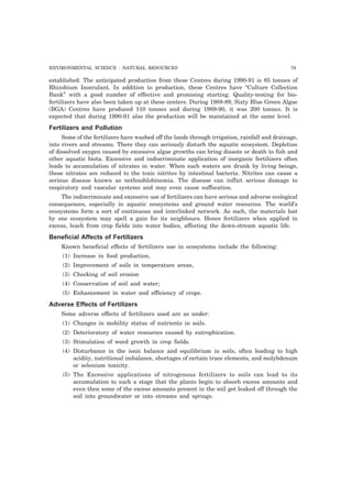 ENVIRONMENTAL SCIENCE : NATURAL RESOURCES 79 
established. The anticipated production from these Centres during 1990-91 is 85 tonnes of 
Rhizobium Inocculant. In addition to production, these Centres have “Culture Collection 
Bank” with a good number of effective and promising starting. Quality-testing for bio-fertilizers 
have also been taken up at these centers. During 1988-89, Sixty Blue Green Algae 
(BGA) Centres have produced 110 tonnes and during 1989-90, it was 200 tonnes. It is 
expected that during 1990-91 also the production will be maintained at the same level. 
Fertilizers and Pollution 
Some of the fertilizers have washed off the lands through irrigation, rainfall and drainage, 
into rivers and streams. There they can seriously disturb the aquatic ecosystem. Depletion 
of dissolved oxygen caused by excessive algae growths can bring disaste or death to fish and 
other aquatic biota. Excessive and indiscriminate application of inorganic fertilizers often 
leads to accumulation of nitrates in water. When such waters are drunk by living beings, 
these nitrates are reduced to the toxic nitrites by intestinal bacteria. Nitrites can cause a 
serious disease known as nethnohlobinemia. The disease can inflict serious damage to 
respiratory and vascular systems and may even cause suffocation. 
The indiscriminate and excessive use of fertilizers can have serious and adverse ecological 
consequences, especially in aquatic ecosystems and ground water resources. The world’s 
ecosystems form a sort of continuous and interlinked network. As such, the materials lost 
by one ecosystem may spell a gain for its neighbours. Hence fertilizers when applied in 
excess, leach from crop fields into water bodies, affecting the down-stream aquatic life. 
Beneficial Affects of Fertilizers 
Known beneficial effects of fertilizers use in ecosystems include the following: 
(1) Increase in food production, 
(2) Improvement of soils in temperature areas, 
(3) Checking of soil erosion 
(4) Conservation of soil and water; 
(5) Enhancement in water and efficiency of crops. 
Adverse Effects of Fertilizers 
Some adverse effects of fertilizers used are as under: 
(1) Changes in mobility status of nutrients in soils. 
(2) Deterioratory of water resources caused by eutrophication. 
(3) Stimulation of weed growth in crop fields. 
(4) Disturbance in the ionic balance and equilibrium in soils, often leading to high 
acidity, nutritional imbalance, shortages of certain trace elements, and molybdenum 
or selenium toxicity. 
(5) The Excessive applications of nitrogenous fertilizers to soils can lead to its 
accumulation to such a stage that the plants begin to absorb excess amounts and 
even then some of the excess amounts present in the soil get leaked off through the 
soil into groundwater or into streams and springs. 
 