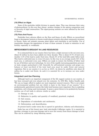 84 ENVIRONMENTAL SCIENCE 
(14) Effect on Algae 
Some of the pesticides inhibit division in aquatic algae. They may decrease their rates 
of photosynthesis. In this way they almost produce changes in the species composition and/ 
or diversity of algal communities. The algae-grazing animals are more affected by the level 
of blooms. 
(15) Flora And Fauna 
Pesticides have adverse effects on the flora and fauna of soils. Effects on mycorrhizal 
fungi or decomposer bacteria in forests would almost certainly alter plant community structure 
in forests. Some soil animals consume plant debris and contribute to soil fertility. Use of 
insecticides changes the populations of some of these animals. It leads to reduction in soil 
fertility especially in woodlands. 
IMPROVEMENTS BROUGHT IN LAND RESOURCES 
It is estimated that in our country there has been a slight increase in the net sown area. 
About 23 million ha have been added over three decades. This is about 47.7% of total area. 
Another 1.3% of the land is under fruit trees. Nearly 5% of the land falls under fallow land. 
This land is cultivated once in every 2-3 years. In this way on an average nearly 51% of the 
total area, is cultivated every year. Efforts are made to restore the fertility of fallow land 
by use of fertilizer and new technology. In view of the rapidly increasing population pressure 
on land, meagre pastureland is left. Generally for self-contained economy and proper eco-balance 
at least one-third of the total land area must be under forest and natural 
vegetation. But in our country it is as low as 19.3%. As shown by satellities only about 46 
million ha is under real forest. As such it is essential for us to increase our area under 
forests. 
Integrated Land Use Planning 
Although land is an important component of the life support system in our country, it 
has been overused and even abused over the centuries. In 1972 Mrs. Indira Gandhi said, 
“We can no longer afford to neglect our most important natural resource. This is not simply 
an environmental problem but one which is basic to the future of our country.” In a 
predominantly agricultural country like India land becomes more important. Due to exploding 
population, soil is being used increasingly. It poses a great threat to its productivity because 
careless use of soil leads to adverse results as under: 
(1) Damage to soil, 
(2) Reduction in quality and quantity of woodland, grassland, cropland, 
(3) Soil erosion, 
(4) Degradation of watersheds and catchments; 
(5) Deforestation and desertification. 
At present land is under stress due to sprawl in agriculture, industry and urbanization. 
India has one of the lowest men: land ratio-hardly 0.48ha/per capita. It is essential to 
develop a strategy to cure past damage and to save the country from future damage to land. 
This can be achieved by using following means: 
 