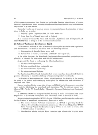 86 ENVIRONMENTAL SCIENCE 
of high power transmission lines, Roads and rail tracks. Besides, establishment of cement 
factories, super thermal power stations around coalmines have resulted into environmental 
degradation to a great extent. 
Successful results are at hand. At present two successful cases of reclamation of mined 
areas in India are as under: 
(1) Neyvely Lignite Corporation Ltd., in Tamil Nadu and 
(2) Stone Quarries of Sayaji Iron work in Gujarat. 
It is essential to revise the Mines and Minerals (Regulations and development) Act, 
1957 (MMRD Act) to bring in it the environmental concerns. 
(ii) National Wastelands Development Board 
The Board was founded in 1985 to formulate action plans to arrest land degradation 
and deforestation. The board is entrusted with the following function: 
(1) Regeneration of degraded forest areas and 
(2) Reclamation of ravines, user lands, arid tracts, mine spoils etc. 
In the initial four years the Wastelands Development Programme laid emphasis on tree 
planting. In 1989-90 the programme was suitably restructured. 
At present the Board is performing the following functions: 
(1) To check land degradation, 
(2) To bring wastelands into sustainable use, 
(3) To increase biomass availability, 
(4) To restore ecological balance. 
The functioning of the Board during the last seven years has demonstrated that it is 
possible collectively to meet the challenge of regenerating India’s wastelands. 
The Ministry of Environment and Forests initially selected five districts in the country 
for going to the ground and drawing up action plans for reforestation and amendment of 
degraded land there. 
Success is achieved in the preparation of maps on 146 districts in the country representing 
every state for identifying the wastelands and plantations. The five districts chosen were 
Almora (U.P.) Purulia (W. Bengal), Bellary (Karnatak), Durgapur (Rajasthan) and Sundargarh 
(Orissa). 
In 1992 the NWDB was merged with the Ministry of Rural Development and a new 
Department of Wasteland Development was established under a Minister of State. 
Non-government organization (NGOS):-Several NGOS have also been putting endeavours 
in the direction of wastelands management. Some are as under: 
(1) The Indian Farmers Fertilizer Cooperative Ltd. (IFFCI) is providing funds for 
schemes of wasteland development in Udaipur and other areas of Rajasthan. “IFFCO 
Farm Forestry Project” has been taken up by IFFCO in ten states to cover a total 
of 50,000 hectare of wasteland. 
(2) Ramakrishna Mission Ashram, Bihar, insisting upon afforestation in tribal areas. 
 