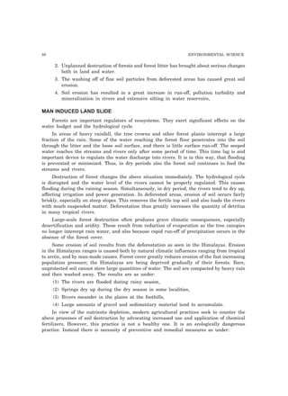 88 ENVIRONMENTAL SCIENCE 
2. Unplanned destruction of forests and forest litter has brought about serious changes 
both in land and water. 
3. The washing off of fine soil particles from deforested areas has caused great soil 
erosion. 
4. Soil erosion has resulted in a great increase in run-off, pollution turbidity and 
mineralization in rivers and extensive silting in water reservoirs, 
MAN INDUCED LAND SLIDE 
Forests are important regulators of ecosystems. They exert significant effects on the 
water budget and the hydrological cycle. 
In areas of heavy rainfall, the tree crowns and other forest plants intercept a large 
fraction of the rain. Some of the water reaching the forest floor penetrates into the soil 
through the litter and the loose soil surface, and there is little surface run-off. The seeped 
water reaches the streams and rivers only after some period of time. This time lag is and 
important device to regulate the water discharge into rivers. It is in this way, that flooding 
is prevented or minimized. Thus, in dry periods also the forest soil continues to feed the 
streams and rivers. 
Destruction of forest changes the above situation immediately. The hydrological cycle 
is disrupted and the water level of the rivers cannot be properly regulated. This causes 
flooding during the raining season. Simultaneously, in dry period, the rivers tend to dry up, 
affecting irrigation and power generation. In deforested areas, erosion of soil occurs fairly 
briskly, especially on steep slopes. This removes the fertile top soil and also loads the rivers 
with much suspended matter. Deforestation thus greatly increases the quantity of detritus 
in many tropical rivers. 
Large-scale forest destruction often produces grave climatic consequences, especially 
desertification and aridity. These result from reduction of evaporation as the tree canopies 
no longer intercept rain water, and also because rapid run-off of precipitation occurs in the 
absence of the forest cover. 
Some erosion of soil results from the deforestation as seen in the Himalayas. Erosion 
in the Himalayan ranges is caused both by natural climatic influences ranging from tropical 
to arctic, and by man-made causes. Forest cover greatly reduces erosion of the fast increasing 
population pressure; the Himalayas are being deprived gradually of their forests. Bare, 
unprotected soil cannot store large quantities of water. The soil are compacted by heavy rain 
and then washed away. The results are as under: 
(1) The rivers are flooded during rainy season, 
(2) Springs dry up during the dry season in some localities, 
(3) Rivers meander in the plains at the foothills, 
(4) Large amounts of gravel and sedimentary material tend to accumulate. 
In view of the nutrients depletion, modern agricultural practices seek to counter the 
above processes of soil destruction by advocating increased use and application of chemical 
fertilizers, However, this practice is not a healthy one. It is an ecologically dangerous 
practice. Instead there is necessity of preventive and remedial measures as under: 
 
