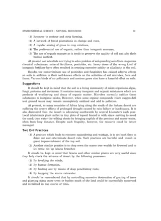 ENVIRONMENTAL SCIENCE : NATURAL RESOURCES 89 
(1) Recourse to contour and strip farming, 
(2) A network of forest plantations in clumps and rows, 
(3) A regular sowing of grass in crop rotations, 
(4) The preferential use of organic, rather than inorganic manures, 
(5) The use of organic manure as it tends to preserve the quality of soil and also their 
humus content. 
At present, soil scientists are trying to solve problem of safeguarding soils from exogenous 
chemical substances, mineral fertilizers, pesticides, etc. heavy doses of the wrong kind of 
inorganic fertilizer have often resulted in creating excessive acidity or alkalinity in the soil. 
Besides the indiscriminate use of pesticides and fungicides has caused adverse effects 
on soils in addition to their well-known effects on the activities of soil microbes, flora and 
fauna. Various kinds of air pollutants and noxious gases also have a harmful effect on soils. 
Suggestions 
It should be kept in mind that the soil is a living community of micro organisms-algae, 
fungi, protozoa and metazoan. It contains many inorganic and organic substances which are 
products of weathering and decay of organic matter. Microbes normally oxidize these 
substances to inorganic oxides, However, when some organic compounds reach oxygen-defi 
ient ground water may remain incompletely oxidized and add to pollution. 
At present, so many countries of Africa lying along the south of the Sahara desert are 
suffering the severe effects of prolonged drought caused by rain failure or inadequacy. It is 
also discovered that the desert is advancing southwards by several kilometers each year. 
Local inhabitants plant millet in tiny plots of topsoil fenced in with straw matting to avoid 
the sand; they water the wilting shoots by bringing cupfuls of the precious and scarce water, 
often from long distance. Despite such frugality, however, the resource could be better 
managed. 
Two Evil Practices 
(1) A practice which leads to resource squandering and wastage, is to set bush fires to 
drive out and exterminate desert rats. Such practices are harmful and result in 
great impoverishment of the top soil. 
(2) Another similar practice is to chop sown the scarce tree wealth for firewood and to 
let cattle eat up Acacia branches 
It should be, kept in mind that Acacia and other similar plants are very useful since 
they help check the advance of desert by the following processes:- 
(1) By breaking the winds, 
(2) By humus formation, 
(3) By binding soil by means of deep penetrating roots, 
(4) By trapping the scarce rainwater. 
It should be remembered that by controlling excessive destruction of grazing of trees 
and planting many more trees or bushes much of the land could be successfully conserved 
and reclaimed in due course of time. 
 