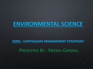 ENVIRONMENTAL SCIENCE
TOPIC : EARTHQUAKE MANAGEMENT STRATEGIES
PRESENTED BY : NEERAJ GARWAL;
1
 