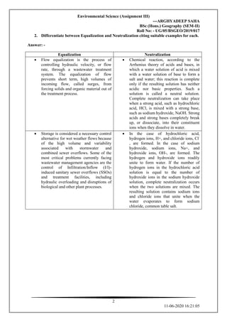 Environmental Science (Assignment III)
---ARGHYADEEP SAHA
BSc (Hons.) Geography (SEM-II)
Roll No: - UG/05/BSGEO/2019/017
2
11-06-2020 16:21:05
2. Differentiate between Equalization and Neutralization citing suitable examples for each.
Answer: -
Equalization Neutralization
 Flow equalization is the process of
controlling hydraulic velocity, or flow
rate, through a wastewater treatment
system. The equalization of flow
prevents short term, high volumes of
incoming flow, called surges, from
forcing solids and organic material out of
the treatment process.
 Chemical reaction, according to the
Arrhenius theory of acids and bases, in
which a water solution of acid is mixed
with a water solution of base to form a
salt and water; this reaction is complete
only if the resulting solution has neither
acidic nor basic properties. Such a
solution is called a neutral solution.
Complete neutralization can take place
when a strong acid, such as hydrochloric
acid, HCl, is mixed with a strong base,
such as sodium hydroxide, NaOH. Strong
acids and strong bases completely break
up, or dissociate, into their constituent
ions when they dissolve in water.
 Storage is considered a necessary control
alternative for wet weather flows because
of the high volume and variability
associated with stormwater and
combined sewer overflows. Some of the
most critical problems currently facing
wastewater management agencies are the
control of Infiltration/Inflow (I/I)-
induced sanitary sewer overflows (SSOs)
and treatment facilities, including
hydraulic overloading and disruptions of
biological and other plant processes.
 In the case of hydrochloric acid,
hydrogen ions, H+, and chloride ions, Cl-
, are formed. In the case of sodium
hydroxide, sodium ions, Na+, and
hydroxide ions, OH-, are formed. The
hydrogen and hydroxide ions readily
unite to form water. If the number of
hydrogen ions in the hydrochloric acid
solution is equal to the number of
hydroxide ions in the sodium hydroxide
solution, complete neutralization occurs
when the two solutions are mixed. The
resulting solution contains sodium ions
and chloride ions that unite when the
water evaporates to form sodium
chloride, common table salt.
 