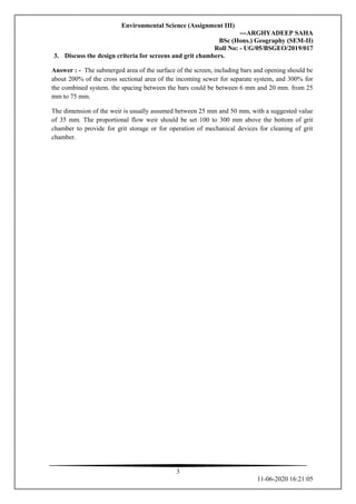 Environmental Science (Assignment III)
---ARGHYADEEP SAHA
BSc (Hons.) Geography (SEM-II)
Roll No: - UG/05/BSGEO/2019/017
3
11-06-2020 16:21:05
3. Discuss the design criteria for screens and grit chambers.
Answer : - The submerged area of the surface of the screen, including bars and opening should be
about 200% of the cross sectional area of the incoming sewer for separate system, and 300% for
the combined system. the spacing between the bars could be between 6 mm and 20 mm. from 25
mm to 75 mm.
The dimension of the weir is usually assumed between 25 mm and 50 mm, with a suggested value
of 35 mm. The proportional flow weir should be set 100 to 300 mm above the bottom of grit
chamber to provide for grit storage or for operation of mechanical devices for cleaning of grit
chamber.
 