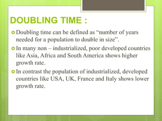 DOUBLING TIME :
 Doubling time can be defined as “number of years
needed for a population to double in size”.
 In many non – industrialized, poor developed countries
like Asia, Africa and South America shows higher
growth rate.
 In contrast the population of industrialized, developed
countries like USA, UK, France and Italy shows lower
growth rate.
 
