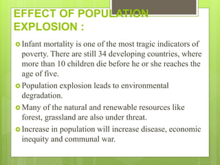 EFFECT OF POPULATION
EXPLOSION :
 Infant mortality is one of the most tragic indicators of
poverty. There are still 34 developing countries, where
more than 10 children die before he or she reaches the
age of five.
 Population explosion leads to environmental
degradation.
 Many of the natural and renewable resources like
forest, grassland are also under threat.
 Increase in population will increase disease, economic
inequity and communal war.
 