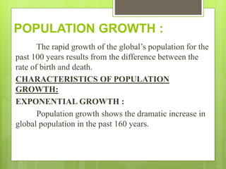 POPULATION GROWTH :
The rapid growth of the global’s population for the
past 100 years results from the difference between the
rate of birth and death.
CHARACTERISTICS OF POPULATION
GROWTH:
EXPONENTIAL GROWTH :
Population growth shows the dramatic increase in
global population in the past 160 years.
 