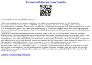 Environmental Science and Human Population
Environmental Science and Human Population Worksheet
1.What would you include in a brief summary on the history of the modern environmental movement, from the 1960s to the present?
The modern environment movement began on April 22, 1970 largely due to the release of the book The Silent Spring that is written by an
environmentalist name Rachel Carson. Overtime, I think the environment has improved tremendously from where and how it all began. With the help
of the National Resources Defense Council, many things started happening for the betterment of the environment. Many Acts and laws were passed
such as the Environmental Protection Agency, the Clean Air Act and the Endangered Species Act. The National Resources Defense Council has
...show
more content...
The prediction for developed countries population is that in time there is hopes for it to level off. With more women working and returning to
school time to raise a family has become limited and sometime nonexistent. There are also more choices for the women in developed countries to use
some sort of birth control. In the developing countries it is popular for the young women to get married at an early age, thus leading to them
becoming pregnant earlier in life and more likely to have more children. They lack getting educated about safe sex and contraception. If reproduction
keeps, happening due to these factors in developing countries there, population will grow rapidly and this will add to the carrying capacity of the earth.
If carrying capacity is exceeded it will create a packing problem and we may not be able to produce the means we need to survive.
4.How do individual choices affect natural ecosystem? Provide examples from your personal or community experience.
According to "How Do We Affect The Ecosystem?" (2011), "An ecosystem is a living system that includes the sun as an energy source, soil, rocks,
water, air, plant life and living beings." Our individual choices affect the natural ecosystem in several ways. Those who choose to have a farm are
killing off the ecosystem of plants and animals that existed and lived off that area so that they can produce the kind of food they want to have. The
chemicals they use to grow
Get more content on HelpWriting.net
 