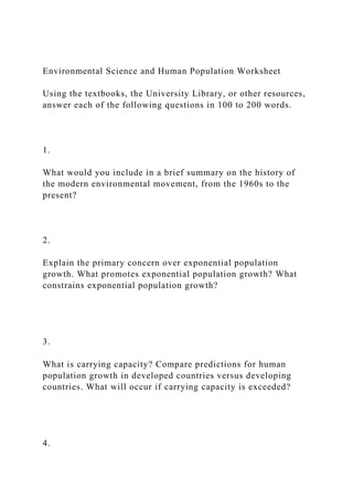 Environmental Science and Human Population Worksheet
Using the textbooks, the University Library, or other resources,
answer each of the following questions in 100 to 200 words.
1.
What would you include in a brief summary on the history of
the modern environmental movement, from the 1960s to the
present?
2.
Explain the primary concern over exponential population
growth. What promotes exponential population growth? What
constrains exponential population growth?
3.
What is carrying capacity? Compare predictions for human
population growth in developed countries versus developing
countries. What will occur if carrying capacity is exceeded?
4.
 