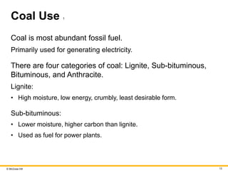 © McGraw Hill 13
Coal Use 1
Coal is most abundant fossil fuel.
Primarily used for generating electricity.
There are four categories of coal: Lignite, Sub-bituminous,
Bituminous, and Anthracite.
Lignite:
• High moisture, low energy, crumbly, least desirable form.
Sub-bituminous:
• Lower moisture, higher carbon than lignite.
• Used as fuel for power plants.
 