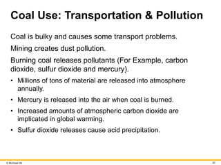 © McGraw Hill 20
Coal Use: Transportation & Pollution
Coal is bulky and causes some transport problems.
Mining creates dust pollution.
Burning coal releases pollutants (For Example, carbon
dioxide, sulfur dioxide and mercury).
• Millions of tons of material are released into atmosphere
annually.
• Mercury is released into the air when coal is burned.
• Increased amounts of atmospheric carbon dioxide are
implicated in global warming.
• Sulfur dioxide releases cause acid precipitation.
 