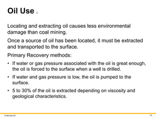 © McGraw Hill 23
Oil Use 2
Locating and extracting oil causes less environmental
damage than coal mining.
Once a source of oil has been located, it must be extracted
and transported to the surface.
Primary Recovery methods:
• If water or gas pressure associated with the oil is great enough,
the oil is forced to the surface when a well is drilled.
• If water and gas pressure is low, the oil is pumped to the
surface.
• 5 to 30% of the oil is extracted depending on viscosity and
geological characteristics.
 