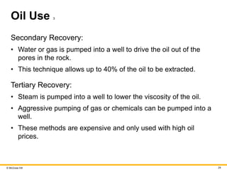 © McGraw Hill 24
Oil Use 3
Secondary Recovery:
• Water or gas is pumped into a well to drive the oil out of the
pores in the rock.
• This technique allows up to 40% of the oil to be extracted.
Tertiary Recovery:
• Steam is pumped into a well to lower the viscosity of the oil.
• Aggressive pumping of gas or chemicals can be pumped into a
well.
• These methods are expensive and only used with high oil
prices.
 