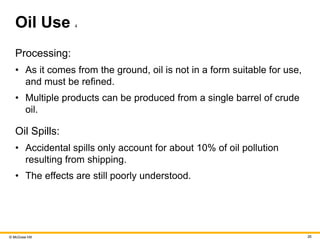 © McGraw Hill 26
Oil Use 4
Processing:
• As it comes from the ground, oil is not in a form suitable for use,
and must be refined.
• Multiple products can be produced from a single barrel of crude
oil.
Oil Spills:
• Accidental spills only account for about 10% of oil pollution
resulting from shipping.
• The effects are still poorly understood.
 