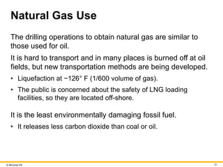 © McGraw Hill 31
Natural Gas Use
The drilling operations to obtain natural gas are similar to
those used for oil.
It is hard to transport and in many places is burned off at oil
fields, but new transportation methods are being developed.
• Liquefaction at −126° F (1/600 volume of gas).
• The public is concerned about the safety of LNG loading
facilities, so they are located off-shore.
It is the least environmentally damaging fossil fuel.
• It releases less carbon dioxide than coal or oil.
 