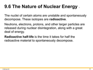 © McGraw Hill 36
9.6 The Nature of Nuclear Energy 1
The nuclei of certain atoms are unstable and spontaneously
decompose. These isotopes are radioactive.
Neutrons, electrons, protons, and other larger particles are
released during nuclear disintegration, along with a great
deal of energy.
Radioactive half-life is the time it takes for half the
radioactive material to spontaneously decompose.
 