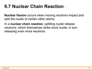 © McGraw Hill 39
9.7 Nuclear Chain Reaction 1
Nuclear fission occurs when moving neutrons impact and
split the nuclei of certain other atoms.
In a nuclear chain reaction, splitting nuclei release
neutrons, which themselves strike more nuclei, in turn
releasing even more neutrons.
 