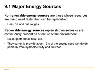© McGraw Hill 4
9.1 Major Energy Sources
Nonrenewable energy sources are those whose resources
are being used faster than can be replenished.
• Coal, oil, and natural gas.
Renewable energy sources replenish themselves or are
continuously present as a feature of the environment.
• Solar, geothermal, tidal, etc.
• They currently provide about 12% of the energy used worldwide,
primarily from hydroelectricity and firewood.
 