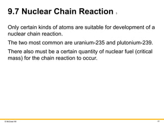 © McGraw Hill 41
9.7 Nuclear Chain Reaction 3
Only certain kinds of atoms are suitable for development of a
nuclear chain reaction.
The two most common are uranium-235 and plutonium-239.
There also must be a certain quantity of nuclear fuel (critical
mass) for the chain reaction to occur.
 