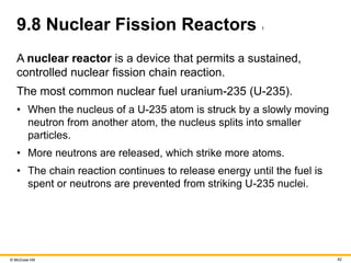 © McGraw Hill 42
9.8 Nuclear Fission Reactors 1
A nuclear reactor is a device that permits a sustained,
controlled nuclear fission chain reaction.
The most common nuclear fuel uranium-235 (U-235).
• When the nucleus of a U-235 atom is struck by a slowly moving
neutron from another atom, the nucleus splits into smaller
particles.
• More neutrons are released, which strike more atoms.
• The chain reaction continues to release energy until the fuel is
spent or neutrons are prevented from striking U-235 nuclei.
 