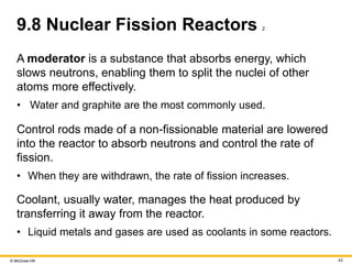 © McGraw Hill 43
9.8 Nuclear Fission Reactors 2
A moderator is a substance that absorbs energy, which
slows neutrons, enabling them to split the nuclei of other
atoms more effectively.
• Water and graphite are the most commonly used.
Control rods made of a non-fissionable material are lowered
into the reactor to absorb neutrons and control the rate of
fission.
• When they are withdrawn, the rate of fission increases.
Coolant, usually water, manages the heat produced by
transferring it away from the reactor.
• Liquid metals and gases are used as coolants in some reactors.
 