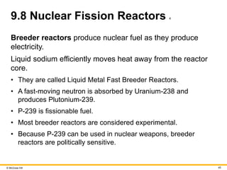 © McGraw Hill 45
9.8 Nuclear Fission Reactors 4
Breeder reactors produce nuclear fuel as they produce
electricity.
Liquid sodium efficiently moves heat away from the reactor
core.
• They are called Liquid Metal Fast Breeder Reactors.
• A fast-moving neutron is absorbed by Uranium-238 and
produces Plutonium-239.
• P-239 is fissionable fuel.
• Most breeder reactors are considered experimental.
• Because P-239 can be used in nuclear weapons, breeder
reactors are politically sensitive.
 