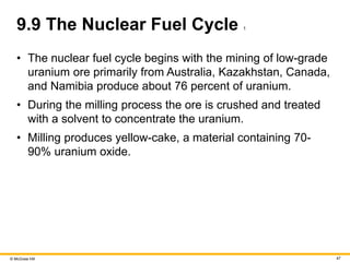 © McGraw Hill 47
9.9 The Nuclear Fuel Cycle 1
• The nuclear fuel cycle begins with the mining of low-grade
uranium ore primarily from Australia, Kazakhstan, Canada,
and Namibia produce about 76 percent of uranium.
• During the milling process the ore is crushed and treated
with a solvent to concentrate the uranium.
• Milling produces yellow-cake, a material containing 70-
90% uranium oxide.
 