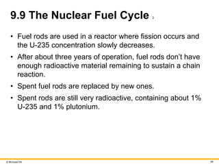 © McGraw Hill 49
9.9 The Nuclear Fuel Cycle 3
• Fuel rods are used in a reactor where fission occurs and
the U-235 concentration slowly decreases.
• After about three years of operation, fuel rods don’t have
enough radioactive material remaining to sustain a chain
reaction.
• Spent fuel rods are replaced by new ones.
• Spent rods are still very radioactive, containing about 1%
U-235 and 1% plutonium.
 