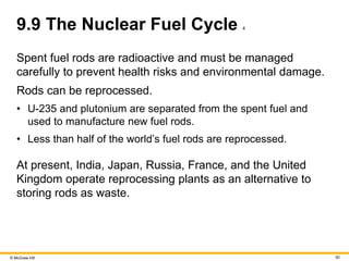 © McGraw Hill 50
9.9 The Nuclear Fuel Cycle 4
Spent fuel rods are radioactive and must be managed
carefully to prevent health risks and environmental damage.
Rods can be reprocessed.
• U-235 and plutonium are separated from the spent fuel and
used to manufacture new fuel rods.
• Less than half of the world’s fuel rods are reprocessed.
At present, India, Japan, Russia, France, and the United
Kingdom operate reprocessing plants as an alternative to
storing rods as waste.
 