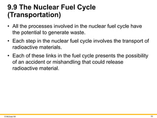© McGraw Hill 53
9.9 The Nuclear Fuel Cycle
(Transportation)
• All the processes involved in the nuclear fuel cycle have
the potential to generate waste.
• Each step in the nuclear fuel cycle involves the transport of
radioactive materials.
• Each of these links in the fuel cycle presents the possibility
of an accident or mishandling that could release
radioactive material.
 